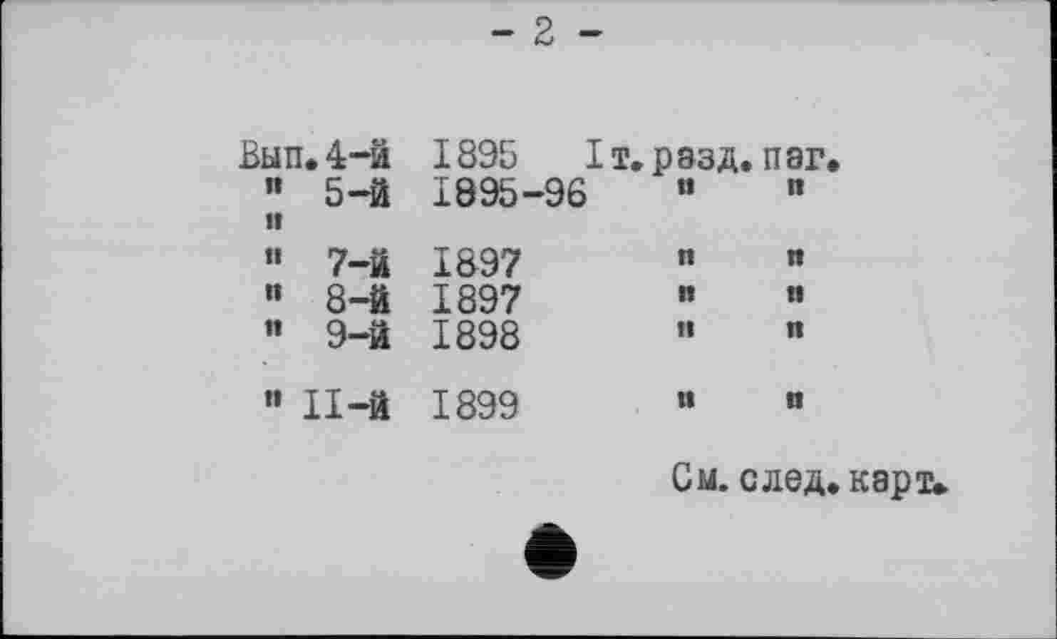 ﻿- 2 -
Вып. 4-й	1895	I т. р ззд. п аг.
” 5-й	1895-96	«	»
H ” 7-й	1897	«	"
" 8-й	1897	«	”
" 9-й	1898	”	«
" П-й	1899	“	«
См. след. карт.